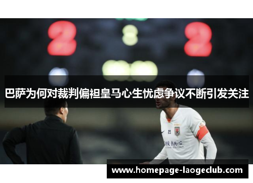 巴萨为何对裁判偏袒皇马心生忧虑争议不断引发关注