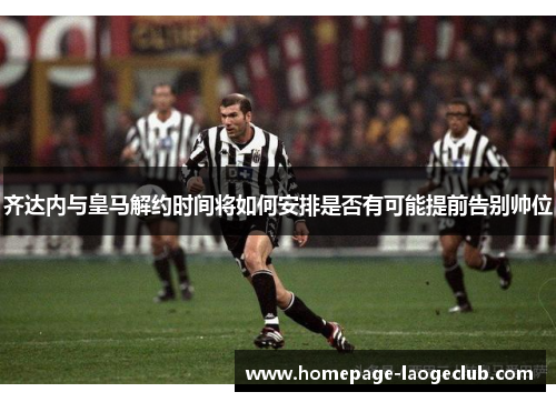 齐达内与皇马解约时间将如何安排是否有可能提前告别帅位