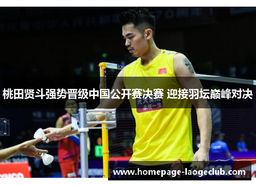 桃田贤斗强势晋级中国公开赛决赛 迎接羽坛巅峰对决