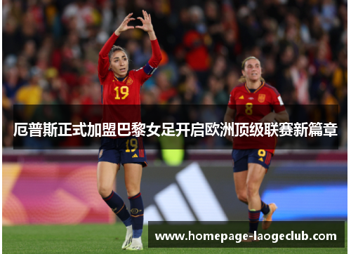 厄普斯正式加盟巴黎女足开启欧洲顶级联赛新篇章