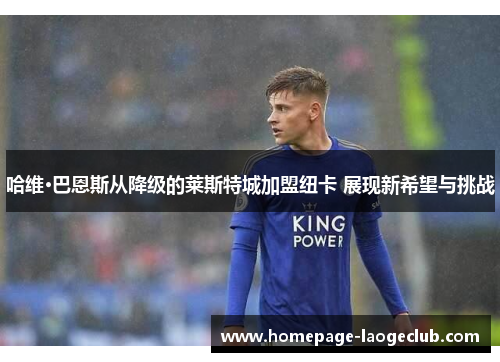 哈维·巴恩斯从降级的莱斯特城加盟纽卡 展现新希望与挑战