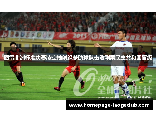 图雷非洲杯准决赛凌空抽射绝杀助球队击败刚果民主共和国晋级 图雷非洲杯准决赛凌空抽射绝杀助球队击败刚果民主共和国晋级